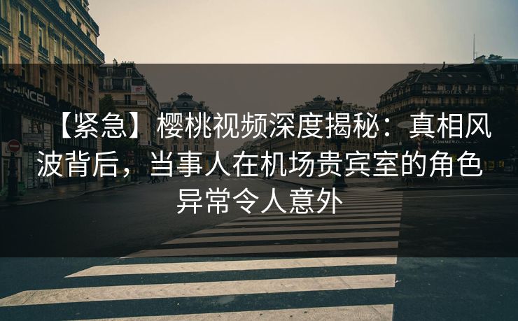 【紧急】樱桃视频深度揭秘：真相风波背后，当事人在机场贵宾室的角色异常令人意外