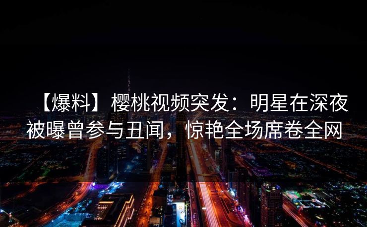 【爆料】樱桃视频突发:明星在深夜被曝曾参与丑闻,惊艳全场席卷全网 【爆料】樱桃视频突发:明星在深夜被曝曾参与丑闻,惊艳全场席卷全网