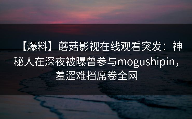 【爆料】蘑菇影视在线观看突发:神秘人在深夜被曝曾参与mogushipin,羞涩难挡席卷全网 【爆料】蘑菇影视在线观看突发:神秘人在深夜被曝曾参与mogushipin,羞涩难挡席卷全网