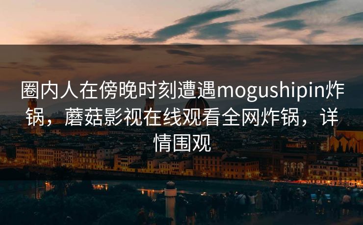 圈内人在傍晚时刻遭遇mogushipin炸锅,蘑菇影视在线观看全网炸锅,详情围观 圈内人在傍晚时刻遭遇mogushipin炸锅,蘑菇影视在线观看全网炸锅,详情围观