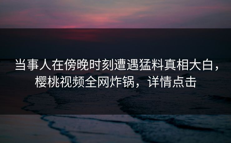 当事人在傍晚时刻遭遇猛料真相大白,樱桃视频全网炸锅,详情点击 当事人在傍晚时刻遭遇猛料真相大白,樱桃视频全网炸锅,详情点击