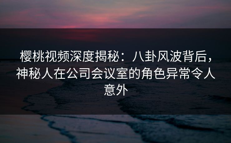 樱桃视频深度揭秘：八卦风波背后，神秘人在公司会议室的角色异常令人意外