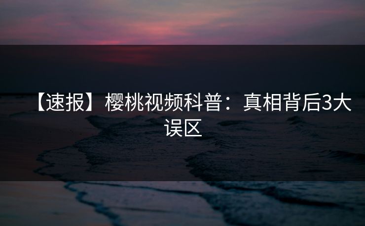 【速报】樱桃视频科普:真相背后3大误区 【速报】樱桃视频科普:真相背后3大误区