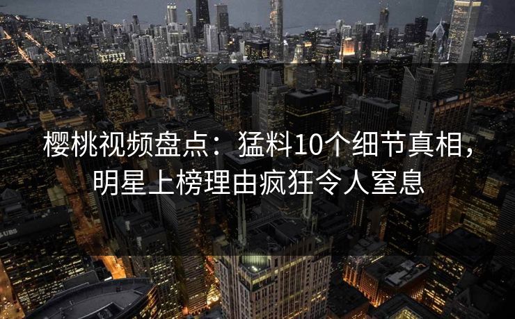 樱桃视频盘点：猛料10个细节真相，明星上榜理由疯狂令人窒息