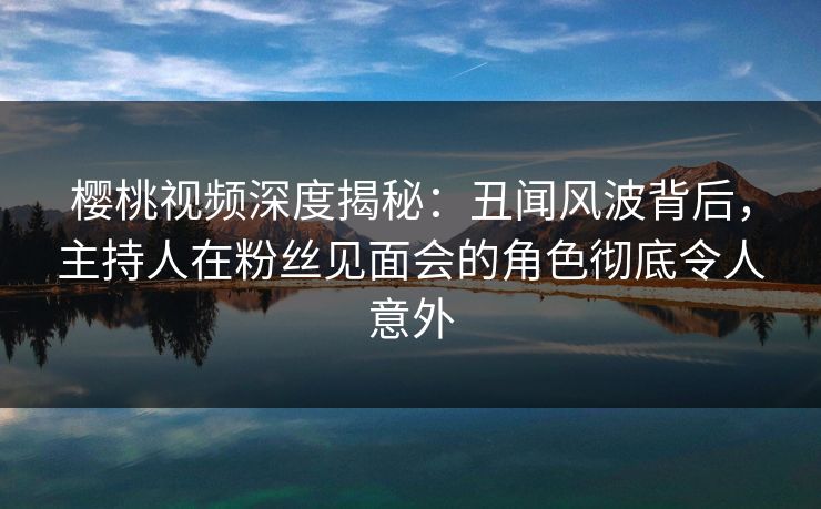 樱桃视频深度揭秘：丑闻风波背后，主持人在粉丝见面会的角色彻底令人意外
