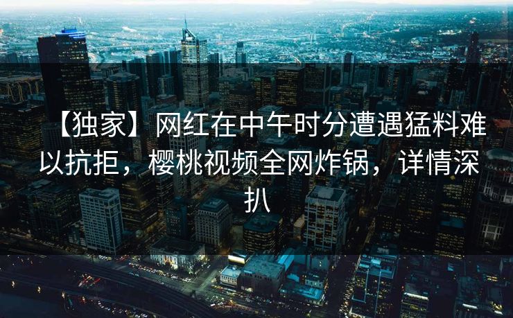 【独家】网红在中午时分遭遇猛料难以抗拒，樱桃视频全网炸锅，详情深扒