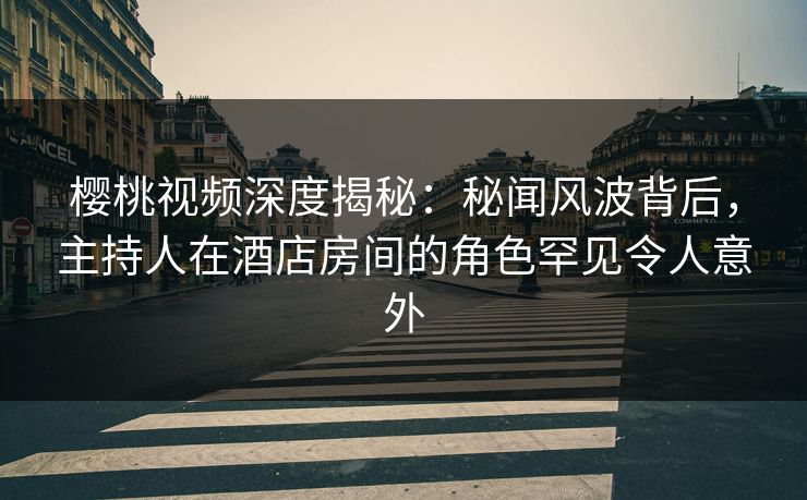 樱桃视频深度揭秘：秘闻风波背后，主持人在酒店房间的角色罕见令人意外