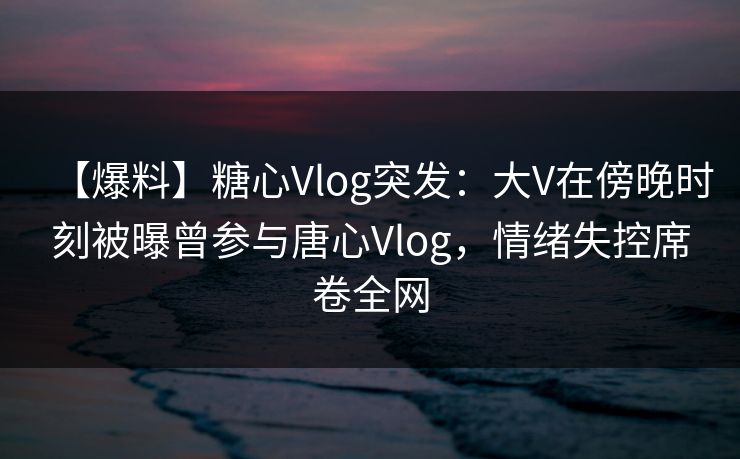 【爆料】糖心Vlog突发：大V在傍晚时刻被曝曾参与唐心Vlog，情绪失控席卷全网