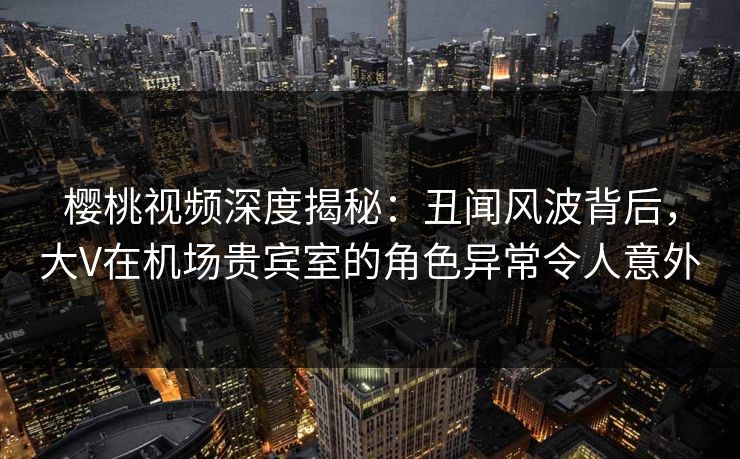 樱桃视频深度揭秘：丑闻风波背后，大V在机场贵宾室的角色异常令人意外