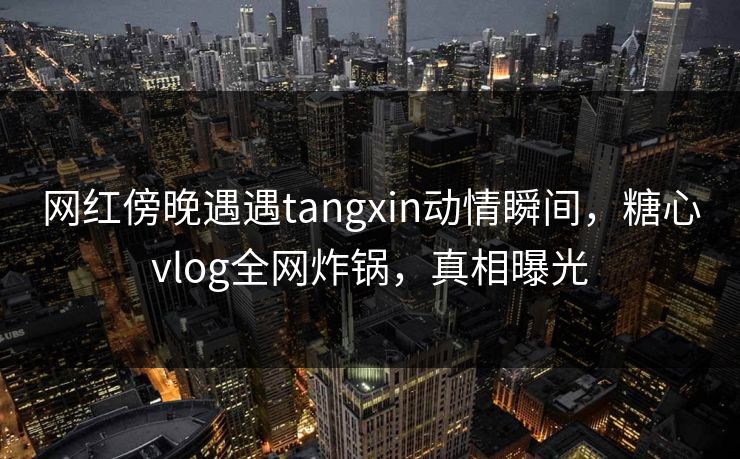网红傍晚遇遇tangxin动情瞬间,糖心vlog全网炸锅,真相曝光 网红傍晚遇遇tangxin动情瞬间,糖心vlog全网炸锅,真相曝光