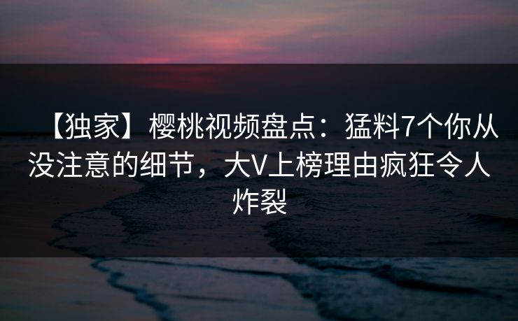 【独家】樱桃视频盘点:猛料7个你从没注意的细节,大V上榜理由疯狂令人炸裂 【独家】樱桃视频盘点:猛料7个你从没注意的细节,大V上榜理由疯狂令人炸裂