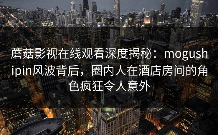 蘑菇影视在线观看深度揭秘：mogushipin风波背后，圈内人在酒店房间的角色疯狂令人意外