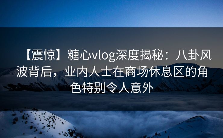 【震惊】糖心vlog深度揭秘:八卦风波背后,业内人士在商场休息区的角色特别令人意外 【震惊】糖心vlog深度揭秘:八卦风波背后,业内人士在商场休息区的角色特别令人意外