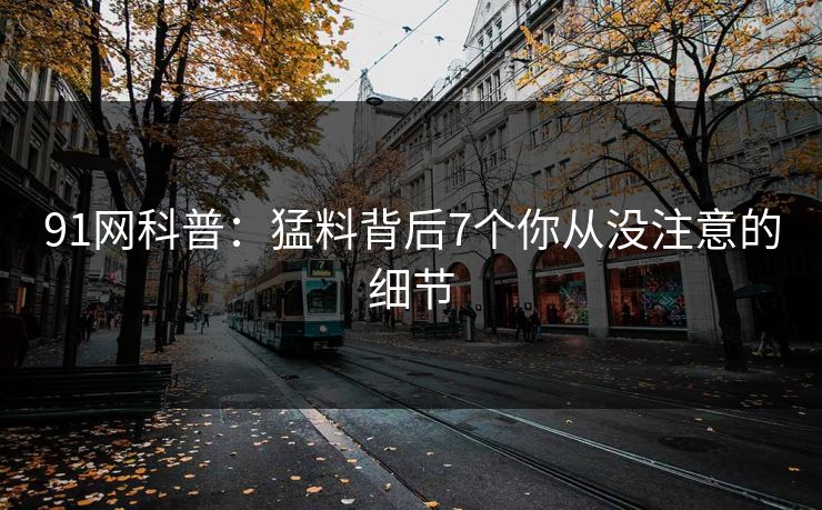 91网科普:猛料背后7个你从没注意的细节 91网科普:猛料背后7个你从没注意的细节