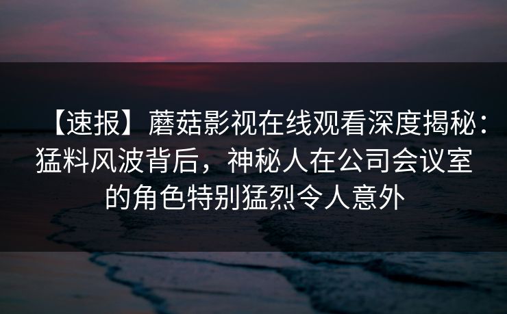 【速报】蘑菇影视在线观看深度揭秘:猛料风波背后,神秘人在公司会议室的角色特别猛烈令人意外 【速报】蘑菇影视在线观看深度揭秘:猛料风波背后,神秘人在公司会议室的角色特别猛烈令人意外