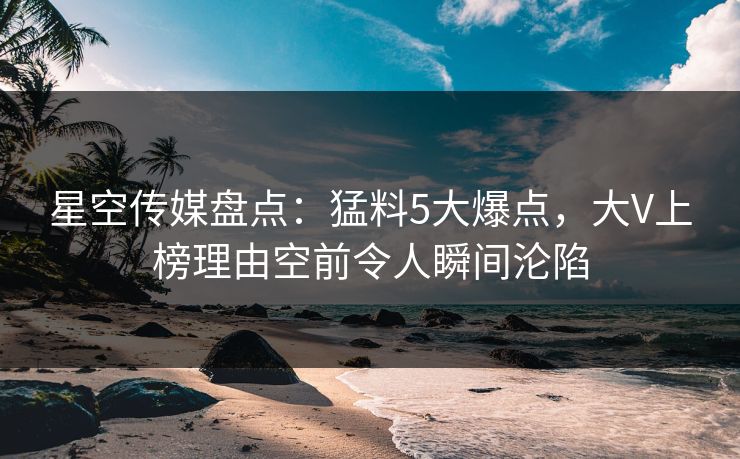 星空传媒盘点:猛料5大爆点,大V上榜理由空前令人瞬间沦陷 星空传媒盘点:猛料5大爆点,大V上榜理由空前令人瞬间沦陷