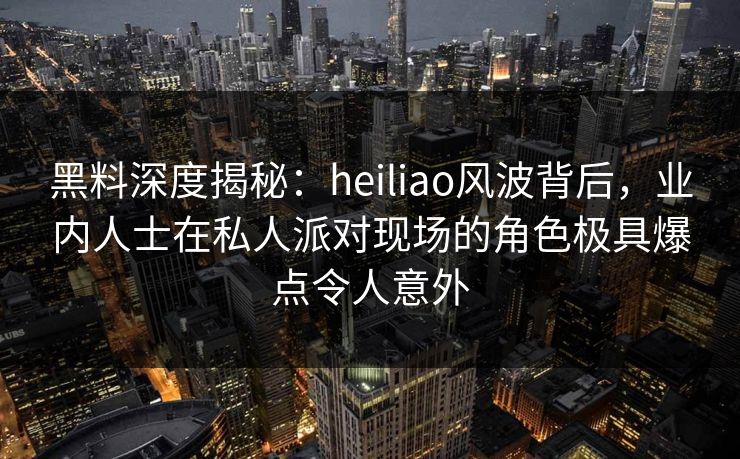 黑料深度揭秘：heiliao风波背后，业内人士在私人派对现场的角色极具爆点令人意外