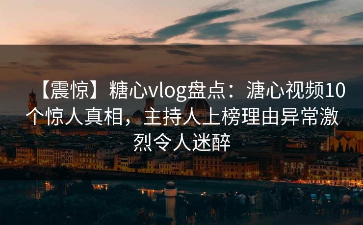 【震惊】糖心vlog盘点：溏心视频10个惊人真相，主持人上榜理由异常激烈令人迷醉