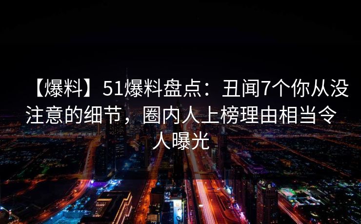 【爆料】51爆料盘点：丑闻7个你从没注意的细节，圈内人上榜理由相当令人曝光