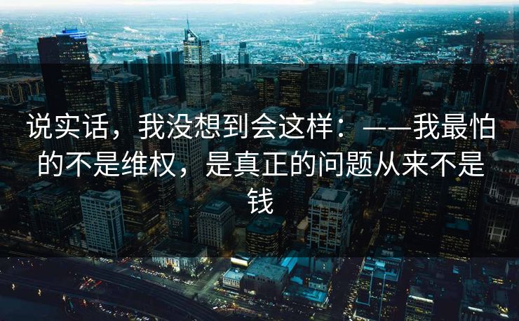 说实话，我没想到会这样：——我最怕的不是维权，是真正的问题从来不是钱