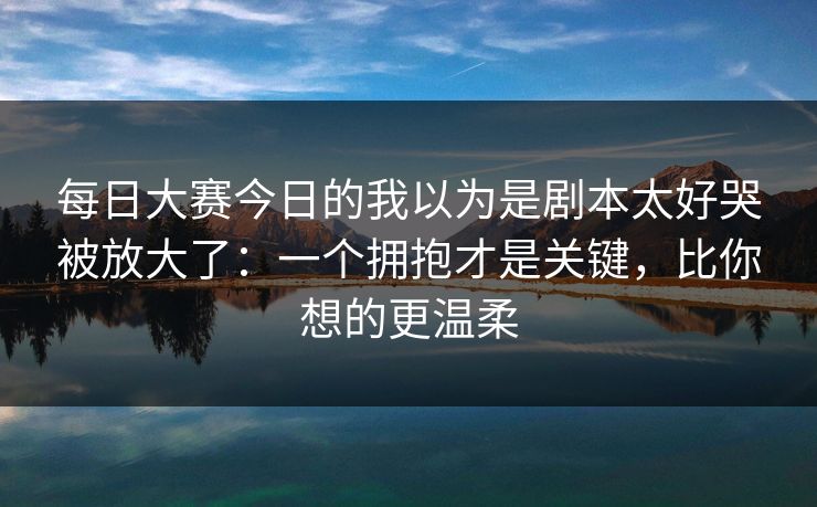 每日大赛今日的我以为是剧本太好哭被放大了：一个拥抱才是关键，比你想的更温柔
