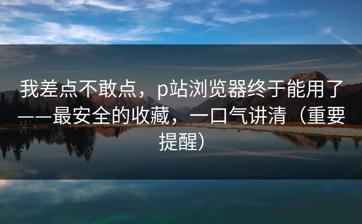 我差点不敢点,p站浏览器终于能用了——最安全的收藏,一口气讲清(重要提醒) 我差点不敢点,p站浏览器终于能用了——最安全的收藏,一口气讲清(重要提醒)