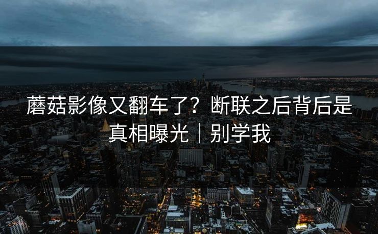 蘑菇影像又翻车了？断联之后背后是真相曝光｜别学我