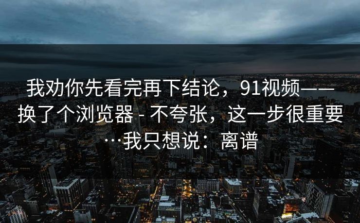 我劝你先看完再下结论，91视频——换了个浏览器 - 不夸张，这一步很重要…我只想说：离谱