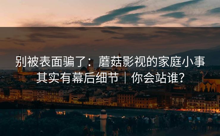 别被表面骗了：蘑菇影视的家庭小事其实有幕后细节｜你会站谁？