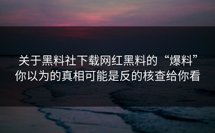关于黑料社下载网红黑料的“爆料”你以为的真相可能是反的核查给你看