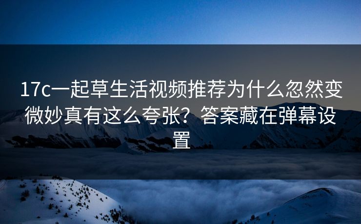 17c一起草生活视频推荐为什么忽然变微妙真有这么夸张？答案藏在弹幕设置