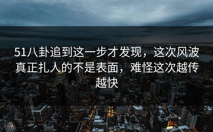 51八卦追到这一步才发现，这次风波真正扎人的不是表面，难怪这次越传越快