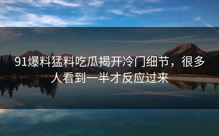 91爆料猛料吃瓜揭开冷门细节，很多人看到一半才反应过来